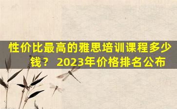 性价比最高的雅思培训课程多少钱？ 2023年价格排名公布